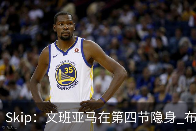 Skip：文班亚马在第四节隐身 布伦森在末节彻底完爆了他